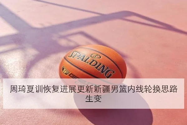 周琦夏训恢复进展更新新疆男篮内线轮换思路生变