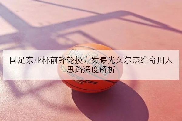 国足东亚杯前锋轮换方案曝光久尔杰维奇用人思路深度解析